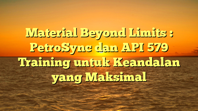 Material Beyond Limits : PetroSync dan API 579 Training untuk Keandalan yang Maksimal